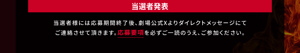 当選者発表 当選者様には応募期間終了後、劇場公式Xよりダイレクトメッセージにてご連絡させて頂きます。応募要項を必ずご一読のうえ、ご参加ください。