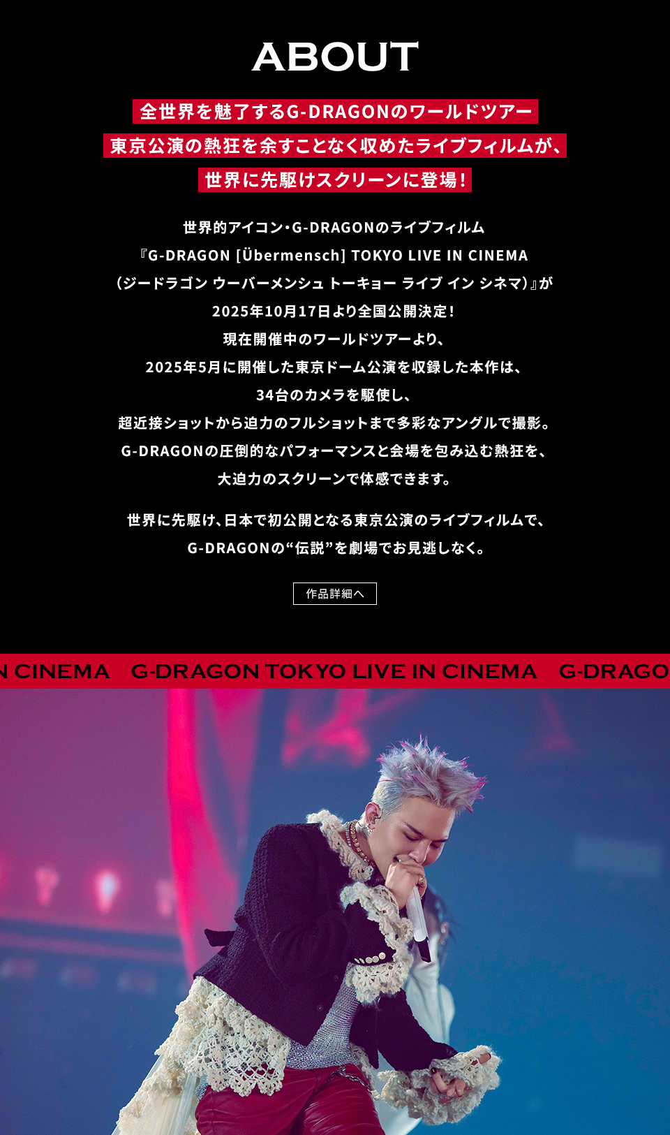 ABOUT　全世界を魅了するG-DRAGONのワールドツアー 東京公演の熱狂を余すことなく収めたライブフィルムが、世界に先駆けスクリーンに登場！世界的アイコン・G-DRAGONのライブフィルム『G-DRAGON [Übermensch] TOKYO LIVE IN CINEMA（ジードラゴン ウーバーメンシュ トーキョー ライブ イン シネマ）』が2025年10月17日より全国公開決定！現在開催中のワールドツアーより、2025年5月に開催した東京ドーム公演を収録した本作は、34台のカメラを駆使し、超近接ショットから迫力のフルショットまで多彩なアングルで撮影。G-DRAGONの圧倒的なパフォーマンスと会場を包み込む熱狂を、大迫力のスクリーンで体感できます。世界に先駆け、日本で初公開となる東京公演のライブフィルムで、G-DRAGONの“伝説”を劇場でお見逃しなく。　作品詳細へ