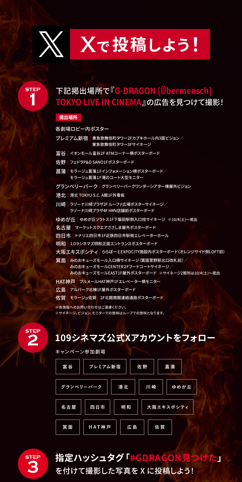 Xで投稿しよう！　STEP1 下記掲出場所で『G-DRAGON [Übermensch]TOKYO LIVE IN CINEMA』の広告を見つけて撮影！　各劇場ロビー内ポスター　プレミアム新宿|東急歌舞伎町タワー2Fカブキホール内3面ビジョン/東急歌舞伎町タワー3Fサイネージ　富谷|イオンモール富谷2F ATMコーナー横ポスターボード　佐野|フェドラP&D SANO1Fポスターボード　菖蒲|モラージュ菖蒲1Fインフォメーション横ポスターボード/モラージュ菖蒲1F滝のコート大型モニター　グランベリーパーク|グランベリーパークワンダーシアター棟屋外ビジョン　港北|港北 TOKYU S.C. A館1F外看板　川崎|ラゾーナ川崎プラザ2F ルーファ広場ポスターサイネージ/ラゾーナ川崎プラザ4F HMV店舗前ポスターボード　ゆめが丘|ゆめが丘ソラトス1F下飯田駅側入口柱サイネージ ※10/4(土)～掲出　名古屋|マーケットスクエアささしま屋外ポスターボード　四日市|トナリエ四日市1F近鉄四日市駅側エレベーターホール　明和|１０９シネマズ明和正面エントランスポスターボード　大阪エキスポシティ|ららぽーとEXPOCITY施設内ポスターボード（オレンジサイド側LOFT前）　箕面|みのおキューズモール入口横サイネージ（箕面萱野駅北口改札前）/みのおキューズモールCENTER2Fフードコートサイネージ/みのおキューズモールEAST1F屋外ポスターボード ※サイネージ2箇所は10/4(土)～掲出　HAT神戸|ブルメールHAT神戸1Fエレベーター横モニター　広島|アルパーク北棟1F屋外ポスターボード　佐賀|モラージュ佐賀　2F北館南館連絡通路ポスターボード　※各施設へのお問い合わせはご遠慮ください。 ※サイネージ、ビジョン、モニターでの放映はループでの放映となります。　STEP2 109シネマズ公式Xアカウントをフォロー　キャンペーン参加劇場 富谷 プレミアム新宿 佐野 菖蒲 グランベリーパーク 港北 川崎 ゆめが丘 名古屋 四日市 明和 大阪エキスポシティ 箕面 HAT神戸 広島 佐賀　STEP3 指定ハッシュタグ「#GDRAGON見つけた」を付けて撮影した写真をXに投稿しよう！