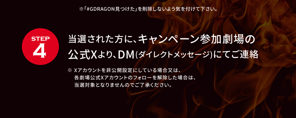 ※「#GDRAGON見つけた」を削除しないよう気を付けて下さい。 STEP4 当選された方に、キャンペーン参加劇場の公式Xより、DM(ダイレクトメッセージ)にてご連絡　※ Xアカウントを非公開設定にしている場合又は、各劇場公式Xアカウントのフォローを解除した場合は、当選対象となりませんのでご了承ください。