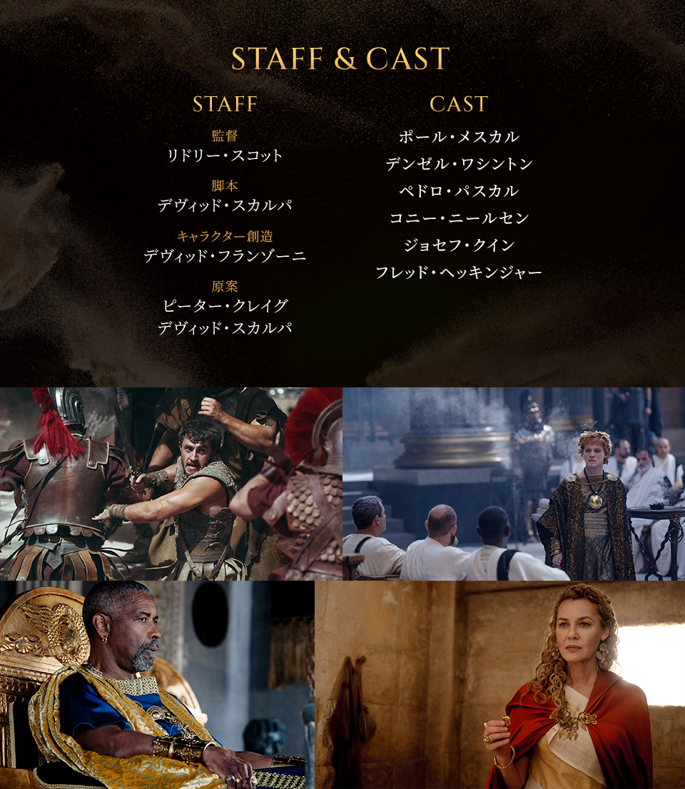 STAFF & CAST　STAFF　監督：リドリー・スコット　脚本：デヴィッド・スカルパ　キャラクター創造：デヴィッド・フランゾーニ　原案：ピーター・クレイグ デヴィッド・スカルパ　CAST　ポール・メスカル　デンゼル・ワシントン　ペドロ・パスカル　コニー・ニールセン　ジョセフ・クイン　フレッド・ヘッキンジャー