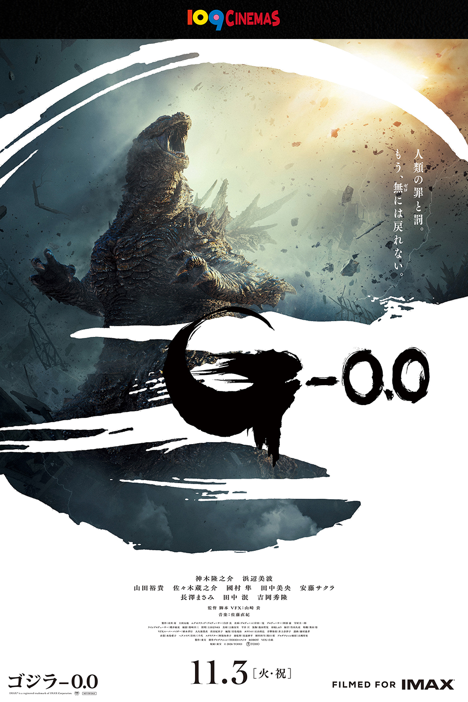 109CINEMAS　人類の罪と罰。もう、無(ゼロ)には戻れない。 『ゴジラ-0.0』 神木隆之介　浜辺美波　山田裕貴　佐々木蔵之介　國村 隼　田中美央　安藤サクラ　長澤まさみ　田中 泯　吉岡秀隆　監督・脚本・VFX：山崎貴　音楽：佐藤直紀　11.3[火・祝]　FILMED FOR IMAX