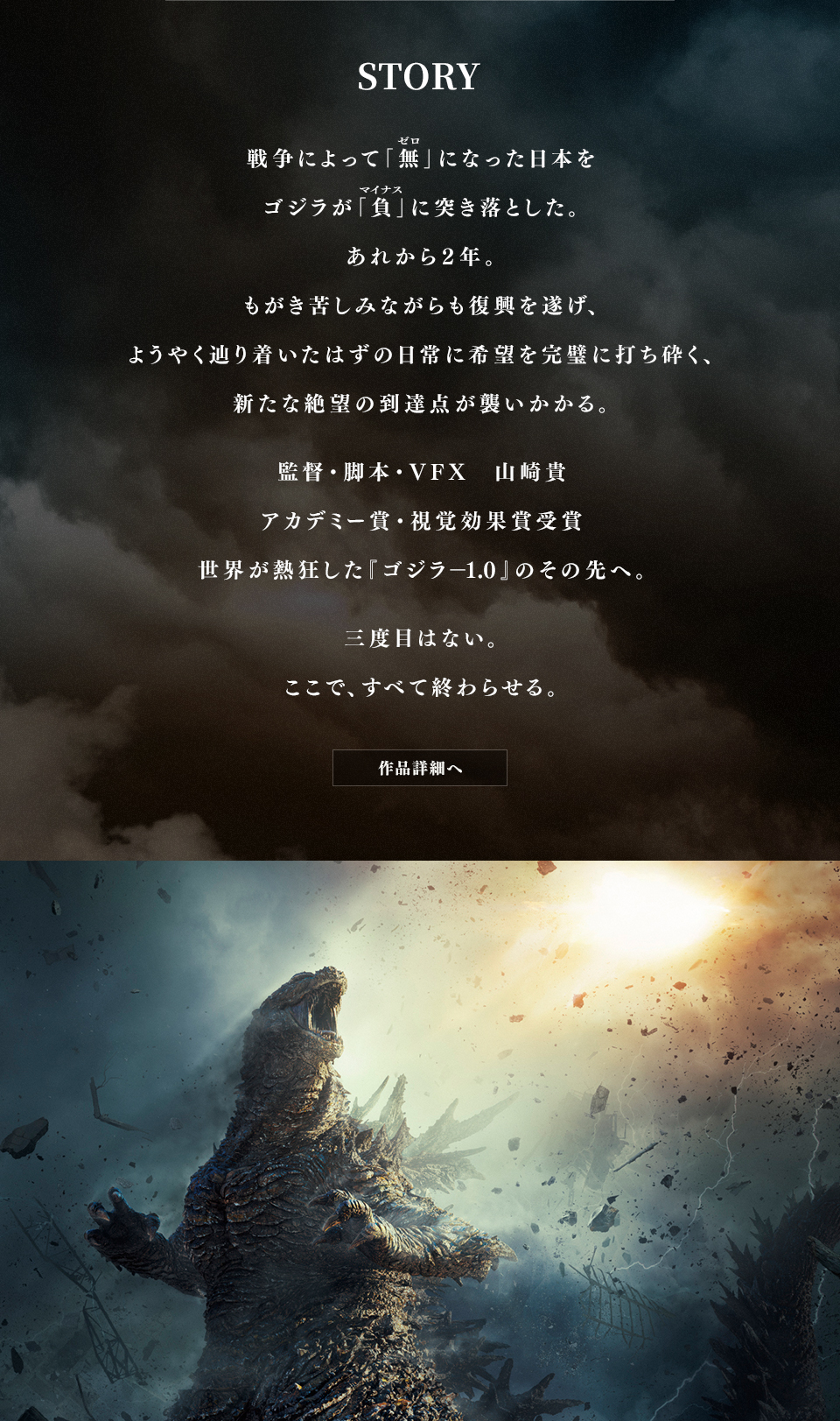 STORY 戦争によって「無(ゼロ)」になった日本をゴジラが「負(マイナス)」に突き落とした。あれから２年。もがき苦しみながらも復興を遂げ、ようやく辿り着いたはずの日常に希望を完璧に打ち砕く、新たな絶望の到達点が襲いかかる。 監督・脚本・VFX 山崎貴 アカデミー賞・視覚効果賞受賞 世界が熱狂した『ゴジラ―1.0』のその先へ。 三度目はない。ここで、すべて終わらせる。 作品詳細へ