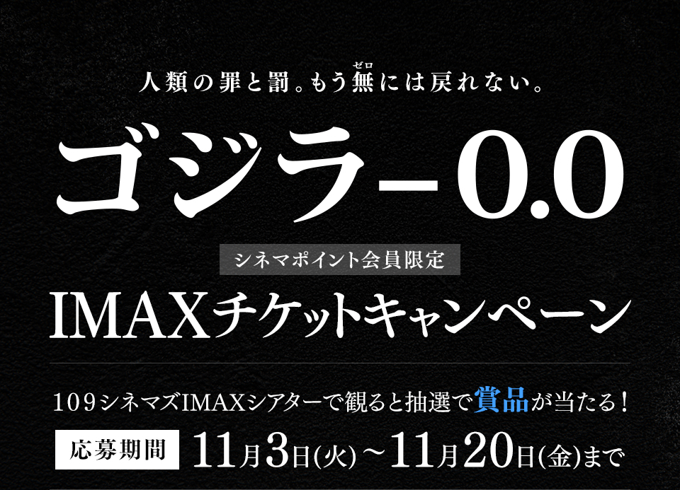 人類の罪と罰。もう無(ゼロ)には戻れない。 『ゴジラ-0.0』 シネマポイント会員限定IMAXチケットキャンペーン　１０９シネマズIMAXシアターで観ると抽選で賞品が当たる！ 応募期間：11月3日(火)～11月20日(金)まで