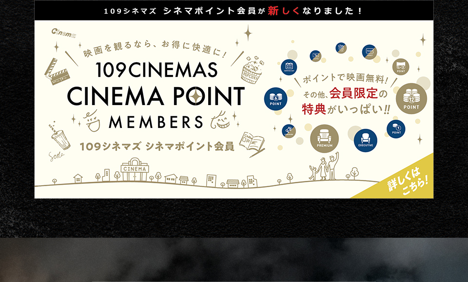 109シネマズ シネマポイント会員が新しくなりました！　映画を観るなら、お得に快適に！109CINEMAS CINEMA POINT MEMBERS 109シネマズ シネマポイント会員　ポイントで映画無料！その他、会員限定の特典がいっぱい！！ 詳しくはこちら！