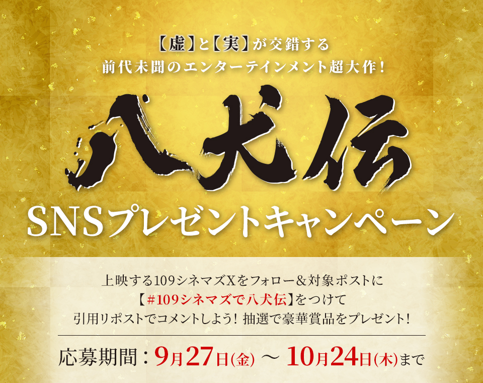 【虚】と【実】が交錯する前代未聞のエンターテインメント超大作！『八犬伝』SNSプレゼントキャンペーン　上映する109シネマズXをフォロー＆対象ポストに【#109シネマズで八犬伝】をつけて、引用リポストでコメントしよう！抽選で豪華賞品をプレゼント！ 応募期間：9月27日(金)～10月24日(木)まで