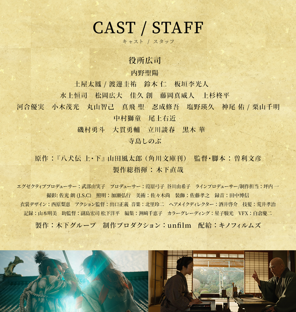 CAST/STAFF キャスト/スタッフ　役所広司、内野聖陽、土屋太鳳 / 渡邊圭祐、鈴木仁、板垣李光人、水上恒司、松岡広大、佳久創、藤岡真威人、上杉柊平、河合優実、小木茂光、丸山智己、真飛聖、忍成修吾、塩野瑛久、神尾佑 / 栗山千明、中村獅童、尾上右近、磯村勇斗、大貫勇輔、立川談春、黒木華、寺島しのぶ　原作：『八犬伝 上・下』山田風太郎（角川文庫刊） 監督･脚本：曽利文彦　製作総指揮：木下直哉　エグゼクティブプロデューサー：武部由実子　プロデューサー：葭原弓子、谷川由希子　ラインプロデューサー/制作担当：坪内一　撮影:佐光朗 (J.S.C)　照明：加瀬弘行　美術：佐々木尚　装飾：佐藤孝之　録音：田中博信　衣裳デザイン：西原梨恵　アクション監督：出口正義  音楽：北里玲二　ヘアメイクディレクター：酒井啓介　技髪：荒井孝治　記録：山本明美　助監督：副島宏司、松下洋平　編集：洲﨑千恵子　カラーグレーディング：星子駿光　VFX：白倉慶二　製作：木下グループ　制作プロダクション：unfilm　配給：キノフィルムズ