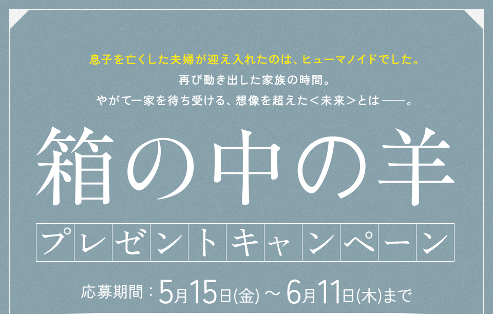 息子を亡くした夫婦が迎え入れたのは、ヒューマノイドでした。再び動き出した家族の時間。やがて一家を待ち受ける、想像を超えた＜未来＞とは──。 『箱の中の羊』 プレゼントキャンペーン　応募期間：5月15日(金)～6月11日(木)まで