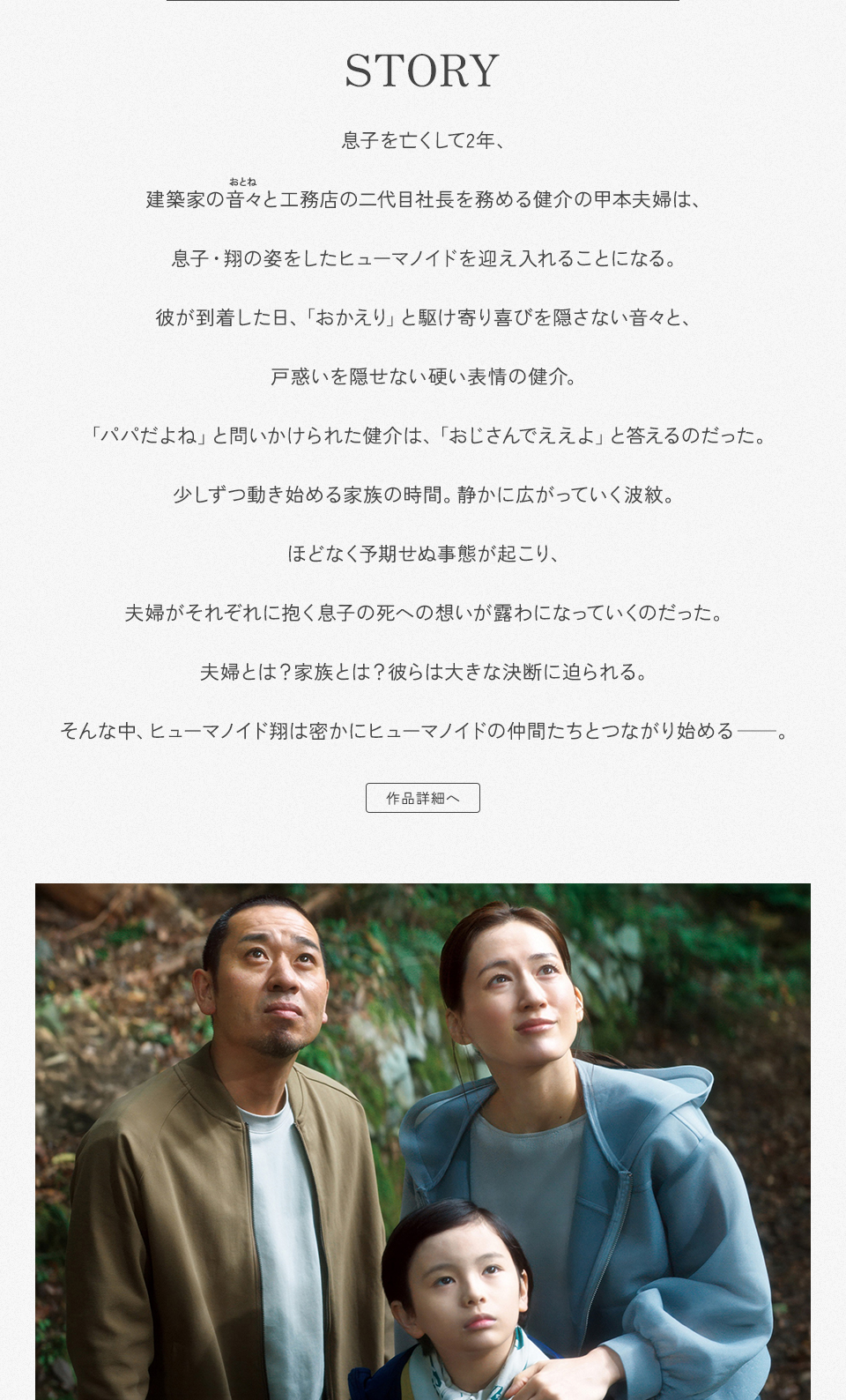 STORY　息子を亡くして2年、建築家の音々（おとね）と工務店の二代目社長を務める健介の甲本夫婦は、息子・翔の姿をしたヒューマノイドを迎え入れることになる。彼が到着した日、「おかえり」と駆け寄り喜びを隠さない音々と、戸惑いを隠せない硬い表情の健介。「パパだよね」と問いかけられた健介は、「おじさんでええよ」と答えるのだった。少しずつ動き始める家族の時間。静かに広がっていく波紋。ほどなく予期せぬ事態が起こり、夫婦がそれぞれに抱く息子の死への想いが露わになっていくのだった。夫婦とは？家族とは？彼らは大きな決断に迫られる。そんな中、ヒューマノイド翔は密かにヒューマノイドの仲間たちとつながり始める──。　作品詳細へ