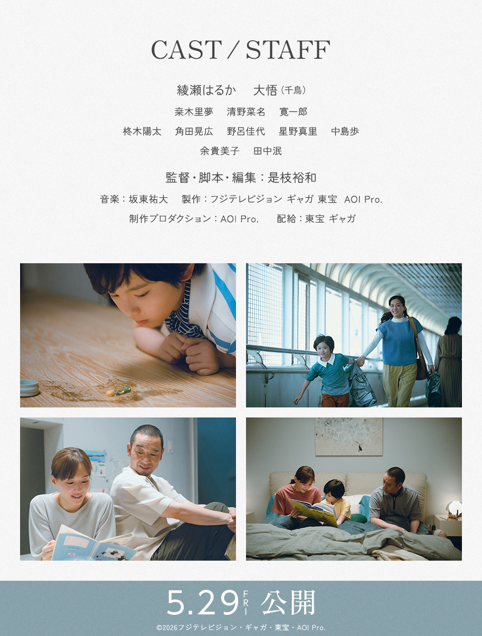CAST/STAFF 出演：綾瀬はるか、大悟（千鳥）、桒木里夢、清野菜名、寛一郎、柊木陽太、角田晃広、野呂佳代、星野真里、中島歩、余貴美子、田中泯　監督・脚本・編集：是枝裕和　音楽：坂東祐大　製作：フジテレビジョン ギャガ 東宝  AOI Pro.　制作プロダクション：AOI Pro.　配給：東宝 ギャガ　5.29 FRI 公開　©2026フジテレビジョン・ギャガ・東宝・AOI Pro.