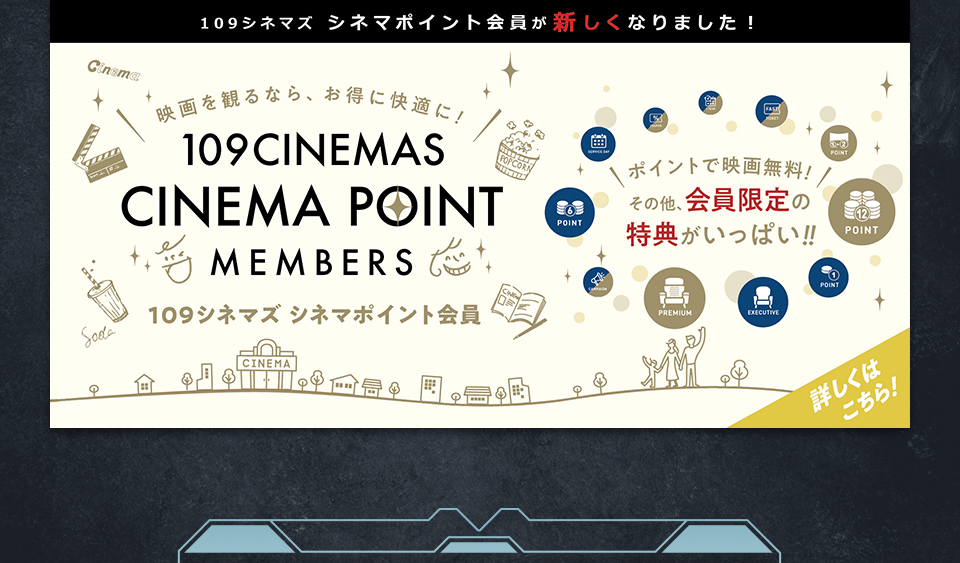 109シネマズ シネマポイント会員が新しくなりました！　映画を観るなら、お得に快適に！109CINEMAS CINEMA POINT MEMBERS 109シネマズ シネマポイント会員　ポイントで映画無料！その他、会員限定の特典がいっぱい！！ 詳しくはこちら！
