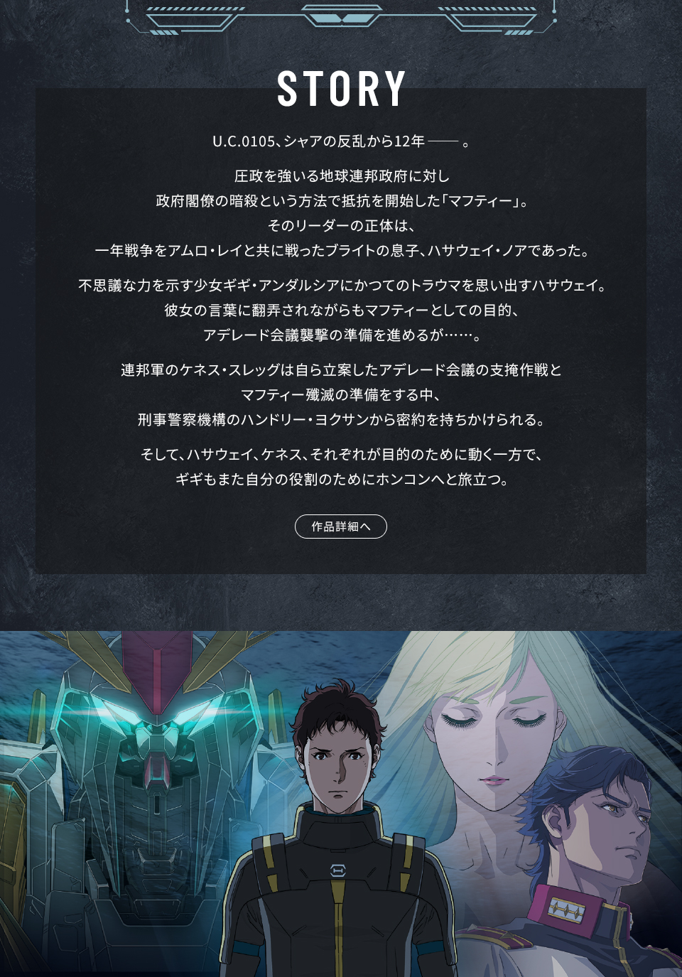 STORY　U.C.0105、シャアの反乱から12年――。圧政を強いる地球連邦政府に対し政府閣僚の暗殺という方法で抵抗を開始した「マフティー」。そのリーダーの正体は、一年戦争をアムロ・レイと共に戦ったブライトの息子、ハサウェイ・ノアであった。不思議な力を示す少女ギギ・アンダルシアにかつてのトラウマを思い出すハサウェイ。彼女の言葉に翻弄されながらもマフティーとしての目的、アデレード会議襲撃の準備を進めるが……。連邦軍のケネス・スレッグは自ら立案したアデレード会議の支掩作戦とマフティー殲滅の準備をする中、刑事警察機構のハンドリー・ヨクサンから密約を持ちかけられる。そして、ハサウェイ、ケネス、それぞれが目的のために動く一方で、ギギもまた自分の役割のためにホンコンへと旅立つ。 作品詳細へ