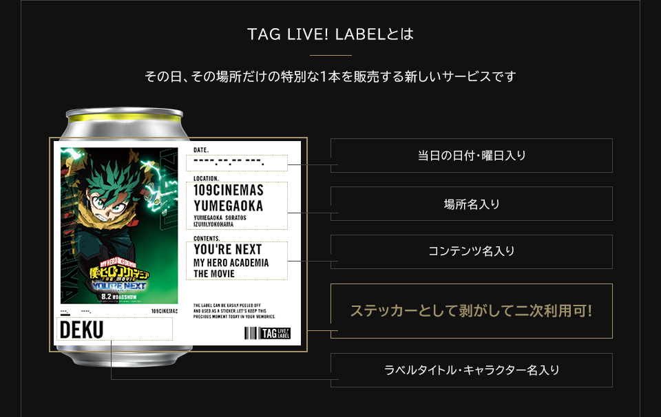 TAG LIVE! LABELとは　その日、その場所だけの特別な1本を販売する新しいサービスです　当日の日付・曜日入り　場所名入り　コンテンツ名入り　ステッカーとして剥がして二次利用可!　ラベルタイトル・キャラクター名入り