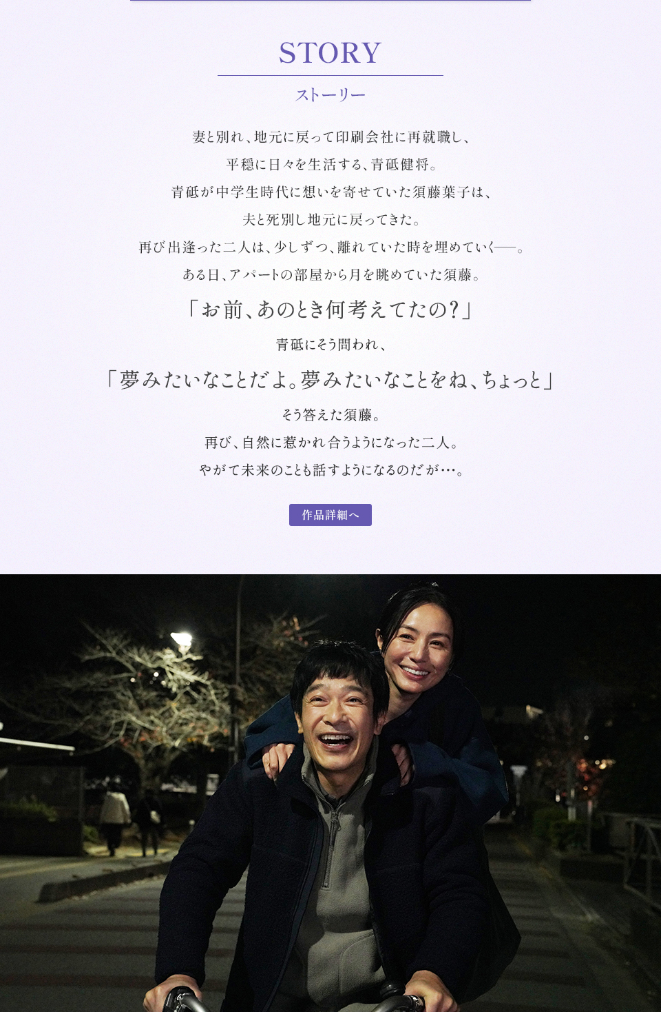STORY ストーリー　妻と別れ、地元に戻って印刷会社に再就職し、平穏に日々を生活する、青砥健将。青砥が中学生時代に想いを寄せていた須藤葉子は、夫と死別し地元に戻ってきた。再び出逢った二人は、少しずつ、離れていた時を埋めていく――。ある日、アパートの部屋から月を眺めていた須藤。「お前、あのとき何考えてたの？」青砥にそう問われ、「夢みたいなことだよ。夢みたいなことをね、ちょっと」そう答えた須藤。再び、自然に惹かれ合うようになった二人。やがて未来のことも話すようになるのだが…。　作品詳細へ