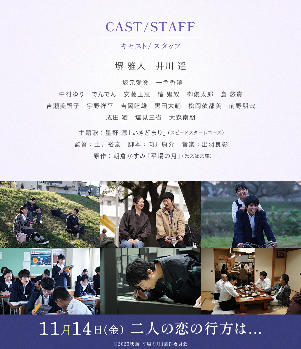 CAST/STAFF キャスト/スタッフ　出演：堺 雅人、井川 遥、坂元愛登、一色香澄、中村ゆり、でんでん、安藤玉恵、椿 鬼奴、栁俊太郎、倉 悠貴、吉瀬美智子、宇野祥平、吉岡睦雄、黒田大輔、松岡依都美、前野朋哉、成田 凌、塩見三省、大森南朋　主題歌：星野 源「いきどまり」（スピードスターレコーズ） 監督：土井裕泰　脚本：向井康介　音楽：出羽良彰　原作：朝倉かすみ「平場の月」（光文社文庫） 11月14日(金) 二人の恋の行方は…　©2025映画「平場の月」製作委員会