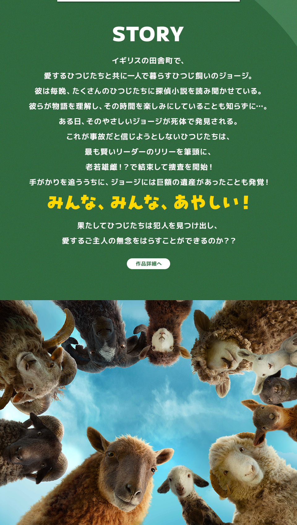 STORY　イギリスの田舎町で、愛するひつじたちと共に一人で暮らすひつじ飼いのジョージ。彼は毎晩、たくさんのひつじたちに探偵小説を読み聞かせている。彼らが物語を理解し、その時間を楽しみにしていることも知らずに…。ある日、そのやさしいジョージが死体で発見される。これが事故だと信じようとしないひつじたちは、最も賢いリーダーのリリーを筆頭に、老若雄雌！？で結束して捜査を開始！手がかりを追ううちに、ジョージには巨額の遺産があったことも発覚！みんな、みんな、あやしい！果たしてひつじたちは犯人を見つけ出し、愛するご主人の無念をはらすことができるのか？？　作品詳細へ