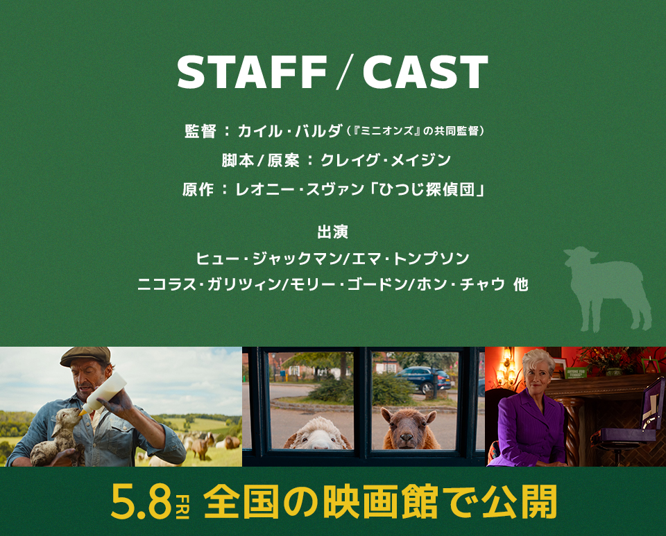 STAFF/CAST 監督：カイル・バルダ（『ミニオンズ』の共同監督） 脚本/原案：クレイグ・メイジン 原作：レオニー・スヴァン「ひつじ探偵団」 出演：ヒュー・ジャックマン/エマ・トンプソン/ニコラス・ガリツィン/モリー・ゴードン/ホン・チャウ 他　5.8 FRI　全国の映画館で公開