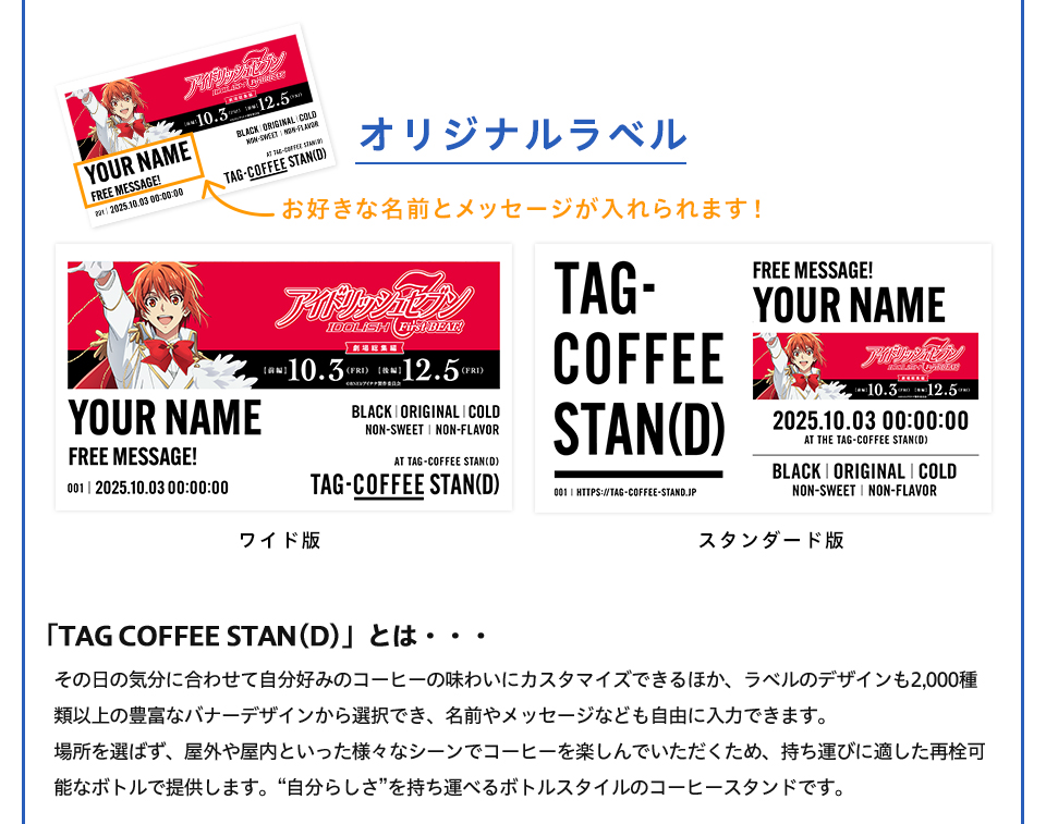 オリジナルラベル　お好きな名前とメッセージが入れられます！ ワイド版　スタンダード版　「TAG COFFEE STAN(D)」とは・・・その日の気分に合わせて自分好みのコーヒーの味わいにカスタマイズできるほか、ラベルのデザインも2,000種類以上の豊富なバナーデザインから選択でき、名前やメッセージなども自由に入力できます。場所を選ばず、屋外や屋内といった様々なシーンでコーヒーを楽しんでいただくため、持ち運びに適した再栓可能なボトルで提供します。“自分らしさ”を持ち運べるボトルスタイルのコーヒースタンドです。