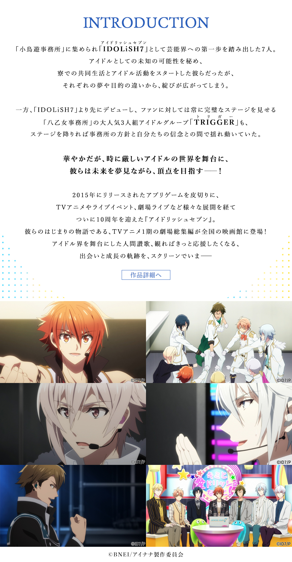 INTRODUCTION　「小鳥遊事務所」に集められ「IDOLiSH7(アイドリッシュセブン)」として芸能界への第一歩を踏み出した7人。アイドルとしての未知の可能性を秘め、寮での共同生活とアイドル活動をスタートした彼らだったが、それぞれの夢や目的の違いから、綻びが広がってしまう。一方、「IDOLiSH7」より先にデビューし、ファンに対しては常に完璧なステージを見せる「八乙女事務所」の大人気3人組アイドルグループ「TRIGGER(トリガー)」も、ステージを降りれば事務所の方針と自分たちの信念との間で揺れ動いていた。華やかだが、時に厳しいアイドルの世界を舞台に、彼らは未来を夢見ながら、頂点を目指す――！2015年にリリースされたアプリゲームを皮切りに、TVアニメやライブイベント、劇場ライブなど様々な展開を経てついに10周年を迎えた『アイドリッシュセブン』。彼らのはじまりの物語である、TVアニメ1期の劇場総集編が全国の映画館に登場！アイドル界を舞台にした人間讃歌、観ればきっと応援したくなる、出会いと成長の軌跡を、スクリーンでいま――　作品詳細へ　©BNEI/アイナナ製作委員会