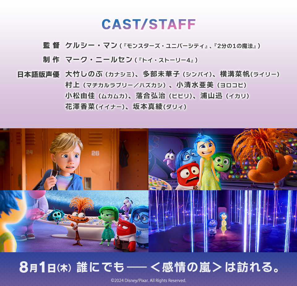 CAST/STAFF　監督 ケルシー・マン（『モンスターズ・ユニバーシティ』、『2分の1の魔法』）　制作 マーク・ニールセン（『トイ・ストーリー4』）　日本語版声優 大竹しのぶ (カナシミ)、多部未華子 (シンパイ)、横溝菜帆(ライリー) 村上（マヂカルラブリー／ハズカシ）、小清水亜美 (ヨロコビ) 小松由佳 (ムカムカ)、落合弘治 (ビビリ)、浦山迅 (イカリ) 花澤香菜(イイナー)、坂本真綾(ダリィ)　8月1日（木） 誰にでも―＜感情の嵐＞は訪れる。　©2024 Disney/Pixar. All Rights Reserved.