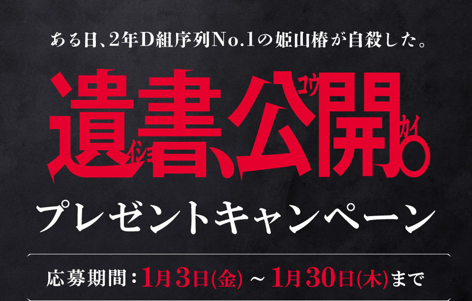 ある日、2年D組序列NO.1の姫山椿が自殺した。 『遺書、公開。』プレゼントキャンペーン　応募期間：1月3日(金)～1月30日(木)まで