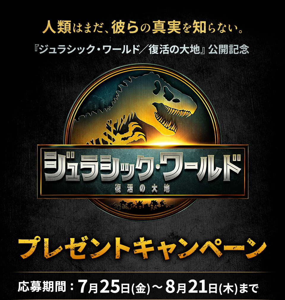 人類はまだ、彼らの真実を知らない。 『ジュラシック・ワールド／復活の大地』公開記念『ジュラシック・ワールド／復活の大地』プレゼントキャンペーン　応募期間：7月25日(金)～8月21日(金)まで