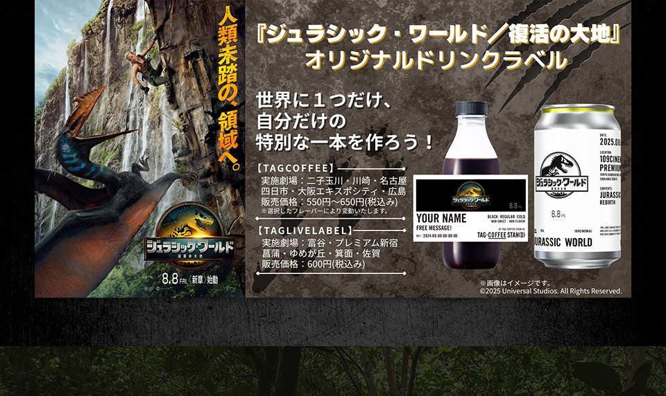 『ジュラシック・ワールド／復活の大地』　世界に1つだけ、自分だけの特別な一本を作ろう！ 【TAGCOFFEE】実施劇場：二子玉川・川崎・名古屋・四日市・大阪エキスポシティ・広島 販売価格：550円～650円(税込み) ※選択したフレーバーにより変動いたします。　【TAGLIVELABEL】実施劇場：富谷・プレミアム新宿・菖蒲・ゆめが丘・箕面・佐賀 販売価格：600円(税込み)　※画像はイメージです。 ©︎ 2025 Universal Studios. All Rights Reserved.