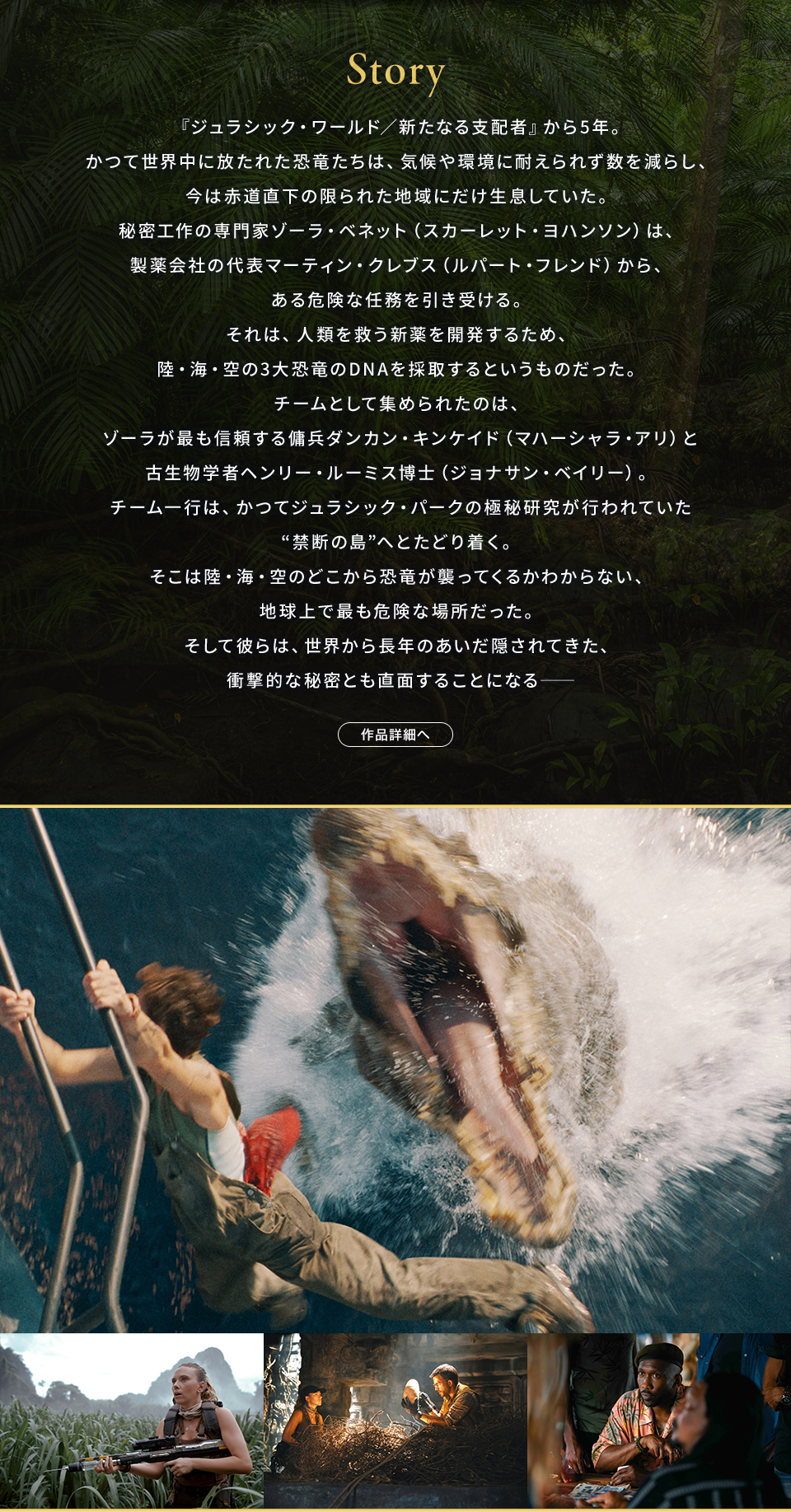 Story 『ジュラシック・ワールド／新たなる支配者』から5年。かつて世界中に放たれた恐竜たちは、気候や環境に耐えられず数を減らし、今は赤道直下の限られた地域にだけ生息していた。秘密工作の専門家ゾーラ・ベネット（スカーレット・ヨハンソン）は、製薬会社の代表マーティン・クレブス（ルパート・フレンド）から、ある危険な任務を引き受ける。それは、人類を救う新薬を開発するため、陸・海・空の3大恐竜のDNAを採取するというものだった。チームとして集められたのは、ゾーラが最も信頼する傭兵ダンカン・キンケイド（マハーシャラ・アリ）と古生物学者ヘンリー・ルーミス博士（ジョナサン・ベイリー）。チーム一行は、かつてジュラシック・パークの極秘研究が行われていた“禁断の島”へとたどり着く。そこは陸・海・空のどこから恐竜が襲ってくるかわからない、地球上で最も危険な場所だった。そして彼らは、世界から長年のあいだ隠されてきた、衝撃的な秘密とも直面することになる──　作品詳細へ