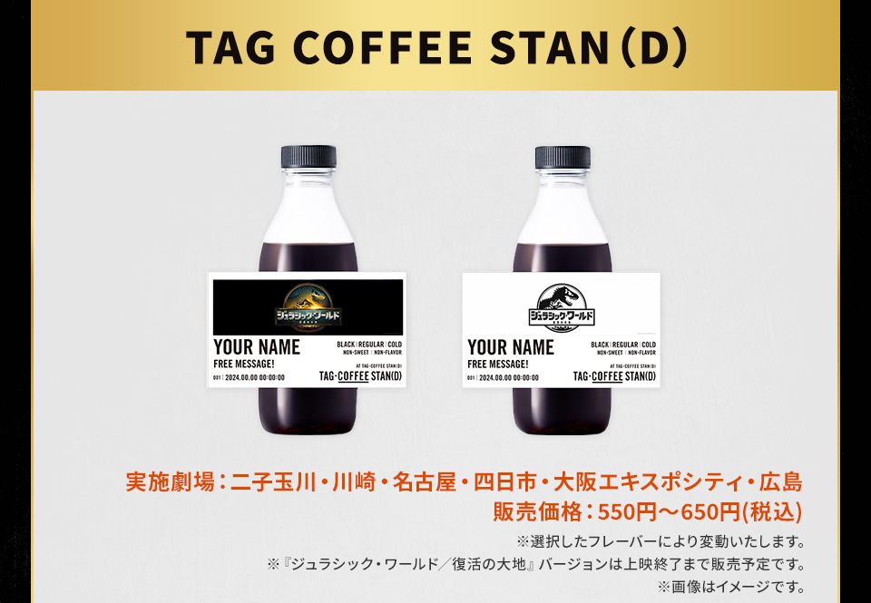 TAG COFFEE STAN(D)　実施劇場：二子玉川・川崎・名古屋・四日市・大阪エキスポシティ・広島 販売価格：550円～650円(税込) ※選択したフレーバーにより変動いたします。 ※『ジュラシック・ワールド／復活の大地』バージョンは上映終了まで販売予定です。 ※画像はイメージです。