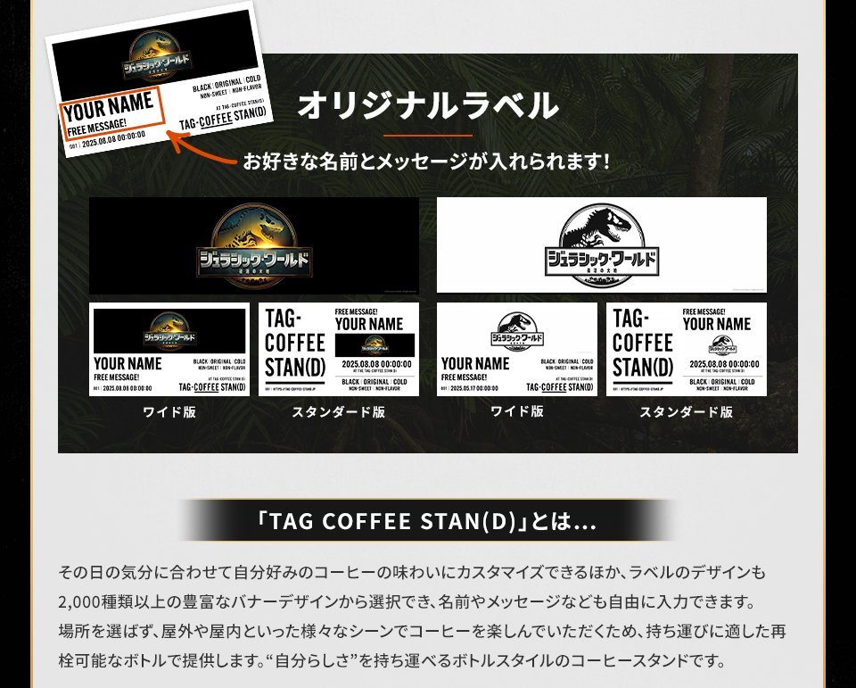 オリジナルラベル　お好きな名前とメッセージが入れられます！ ワイド版　スタンダード版　「TAG COFFEE STAN(D)」とは・・・その日の気分に合わせて自分好みのコーヒーの味わいにカスタマイズできるほか、ラベルのデザインも2,000種類以上の豊富なバナーデザインから選択でき、名前やメッセージなども自由に入力できます。場所を選ばず、屋外や屋内といった様々なシーンでコーヒーを楽しんでいただくため、持ち運びに適した再栓可能なボトルで提供します。“自分らしさ”を持ち運べるボトルスタイルのコーヒースタンドです。