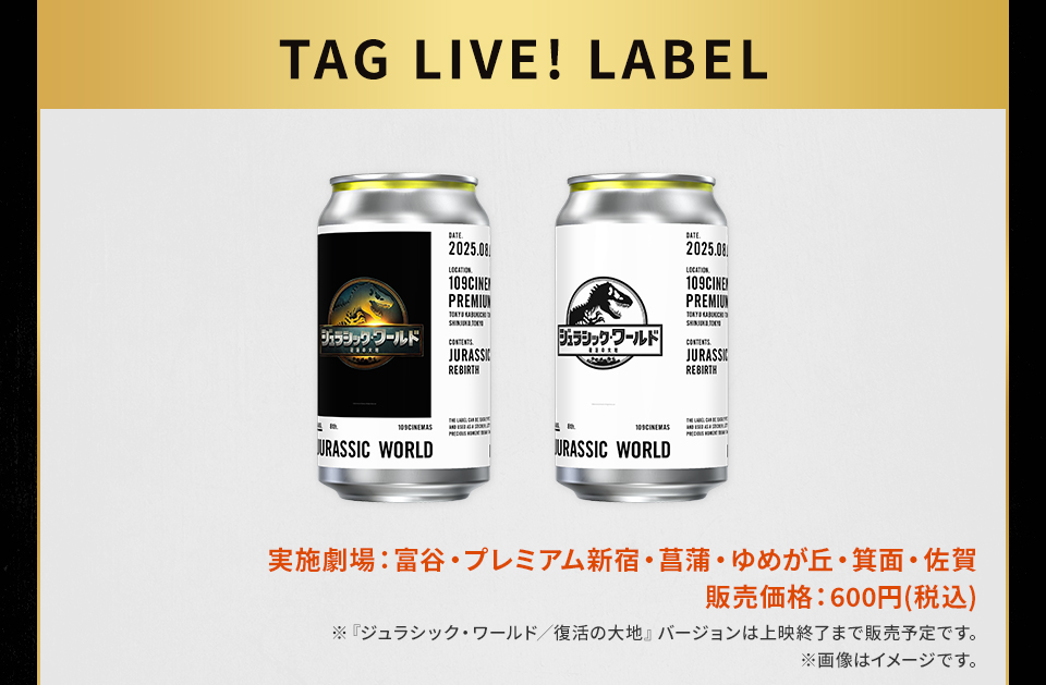 TAG LIVE! LABEL　実施劇場：富谷・プレミアム新宿・菖蒲・ゆめが丘・箕面・佐賀 販売価格：600円(税込) ※『ジュラシック・ワールド／復活の大地』バージョンは上映終了まで販売予定です。 ※画像はイメージです。