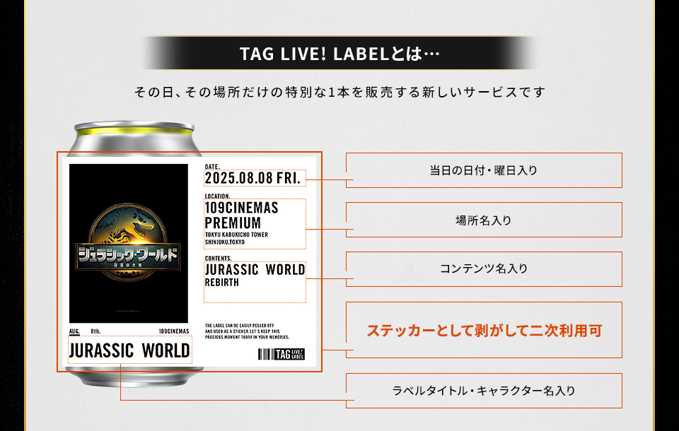 TAG LIVE! LABELとは・・・その日、その場所だけの特別な1本を販売する新しいサービスです　当日の日付・曜日入り　場所名入り　コンテンツ名入り　ステッカーとして剥がして二次利用可　ラベルタイトル・キャラクター名入り