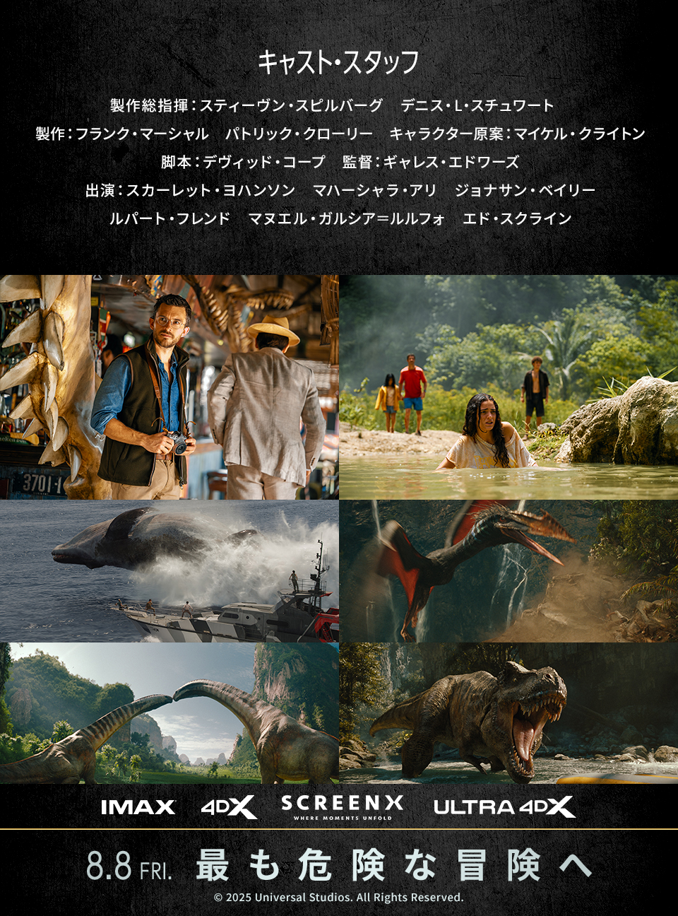キャスト・スタッフ　製作総指揮：スティーヴン・スピルバーグ、デニス・L・スチュワート　製作：フランク・マーシャル、パトリック・クローリー　キャラクター原案：マイケル・クライトン　脚本：デヴィッド・コープ　監督：ギャレス・エドワーズ　出演：スカーレット・ヨハンソン、マハーシャラ・アリ、ジョナサン・ベイリー、ルパート・フレンド、マヌエル・ガルシア＝ルルフォ、エド・スクライン　IMAX 4DX SCREENX ULTRA4DX　8.8 FRI.　最も危険な冒険へ　©︎ 2025 Universal Studios. All Rights Reserved.