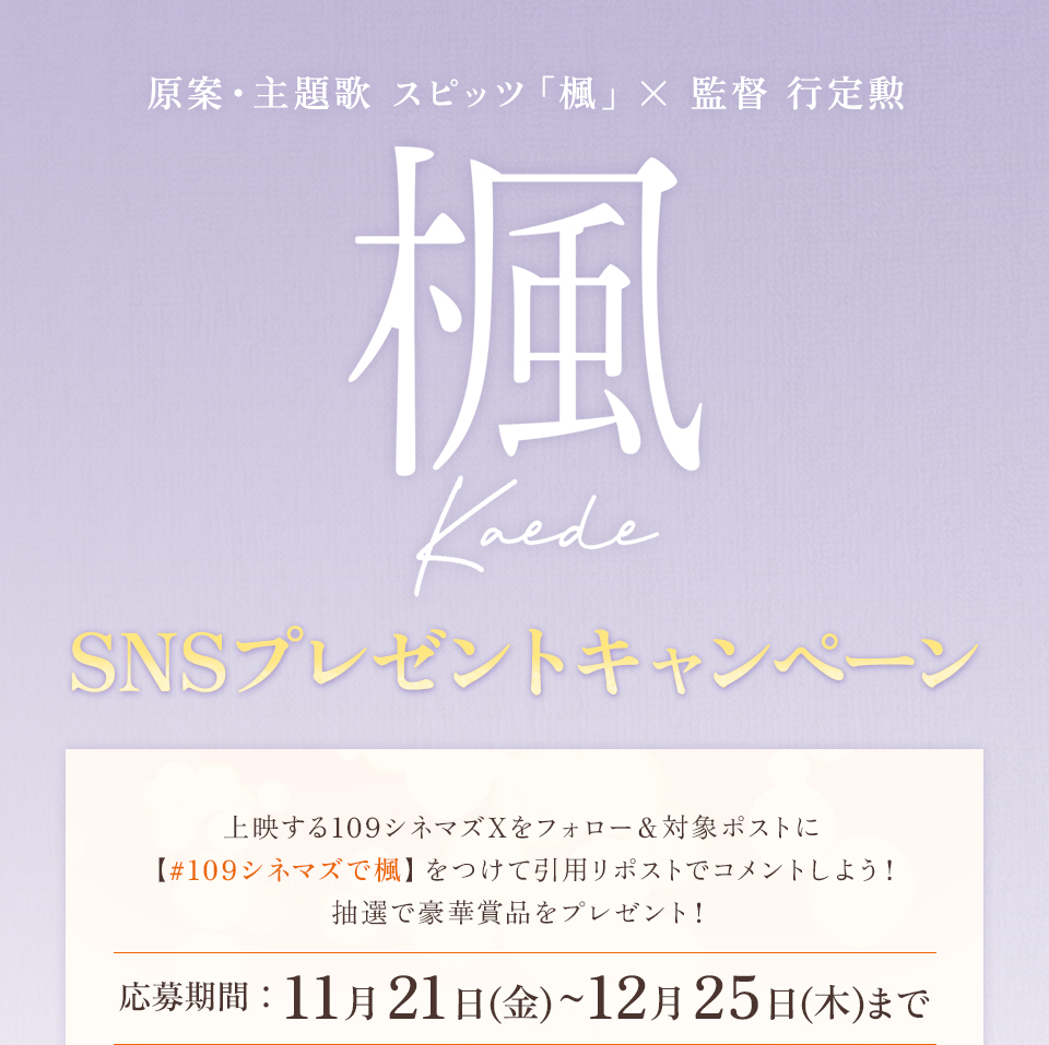 原案・主題歌 スピッツ「楓」× 監督 行定勲 『楓』SNSプレゼントキャンペーン　上映する109シネマズXをフォロー＆対象ポストに【#109シネマズで楓】をつけて引用リポストでコメントしよう！抽選で豪華賞品をプレゼント！ 応募期間：11月21日(金)～12月25日(木)まで