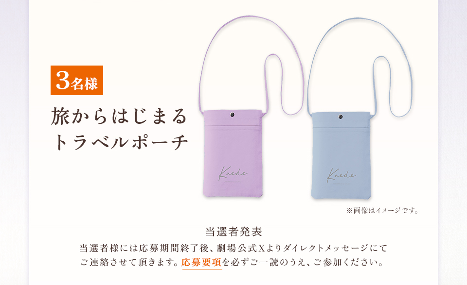 賞品：旅からはじまるトラベルポーチ 3名様　※画像はイメージです。 当選者発表 当選者様には応募期間終了後、劇場公式Xよりダイレクトメッセージにてご連絡させて頂きます。応募要項を必ずご一読のうえ、ご参加ください。