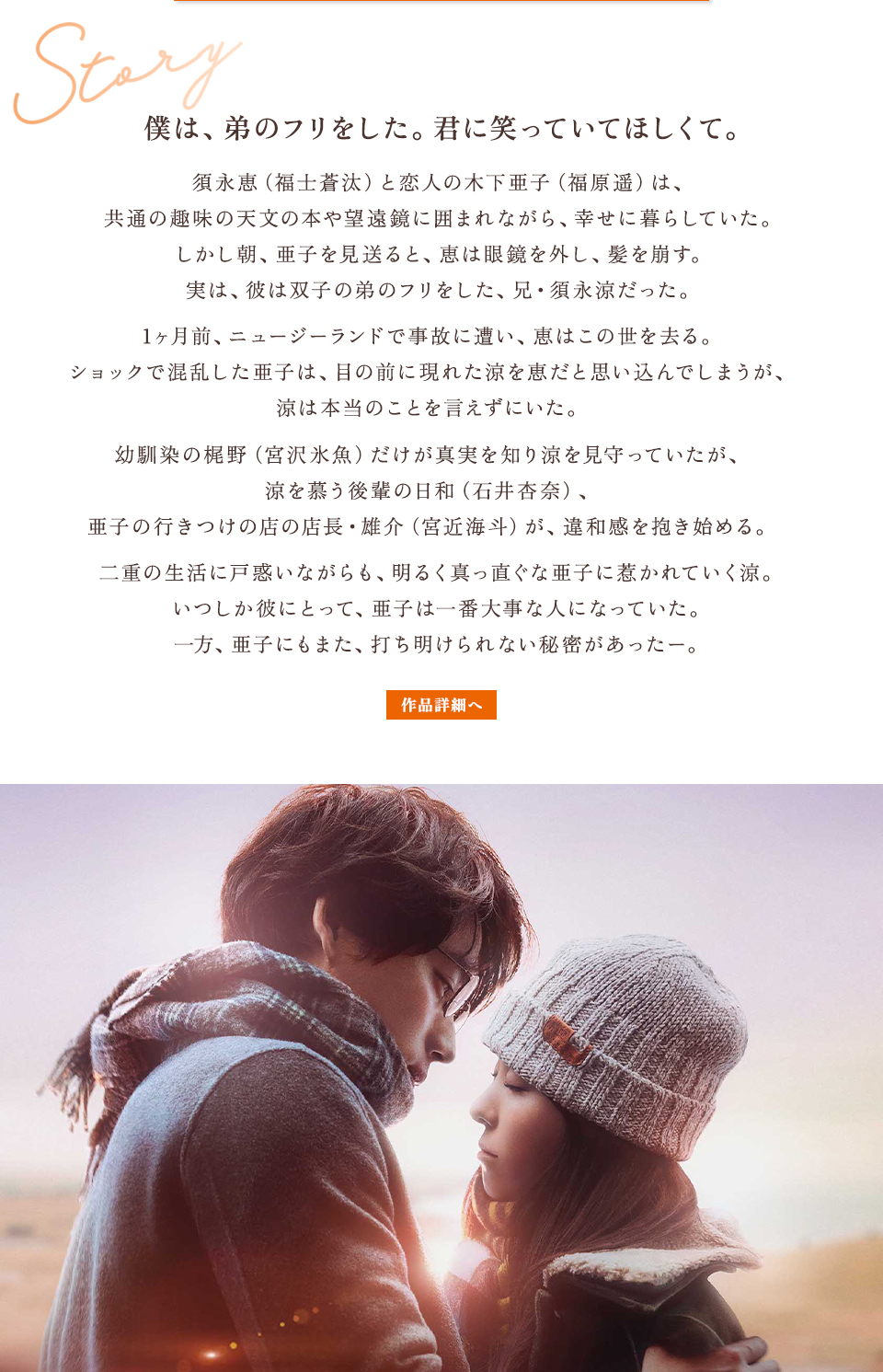 Story　僕は、弟のフリをした。君に笑っていてほしくて。須永恵（福士蒼汰）と恋人の木下亜子（福原遥）は、共通の趣味の天文の本や望遠鏡に囲まれながら、幸せに暮らしていた。しかし朝、亜子を見送ると、恵は眼鏡を外し、髪を崩す。実は、彼は双子の弟のフリをした、兄・須永涼だった。1ヶ月前、ニュージーランドで事故に遭い、恵はこの世を去る。ショックで混乱した亜子は、目の前に現れた涼を恵だと思い込んでしまうが、涼は本当のことを言えずにいた。幼馴染の梶野（宮沢氷魚）だけが真実を知り涼を見守っていたが、涼を慕う後輩の日和（石井杏奈）、亜子の行きつけの店の店長・雄介（宮近海斗）が、違和感を抱き始める。二重の生活に戸惑いながらも、明るく真っ直ぐな亜子に惹かれていく涼。いつしか彼にとって、亜子は一番大事な人になっていた。一方、亜子にもまた、打ち明けられない秘密があったー。　作品詳細へ