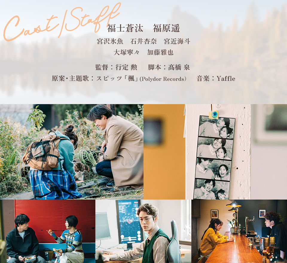 Cast/Staff　福士蒼汰　福原遥　宮沢氷魚　石井杏奈　宮近海斗　大塚寧々　加藤雅也　監督：行定 勲　脚本：髙橋 泉　原案・主題歌：スピッツ「楓」(Polydor Records)　音楽：Yaffle