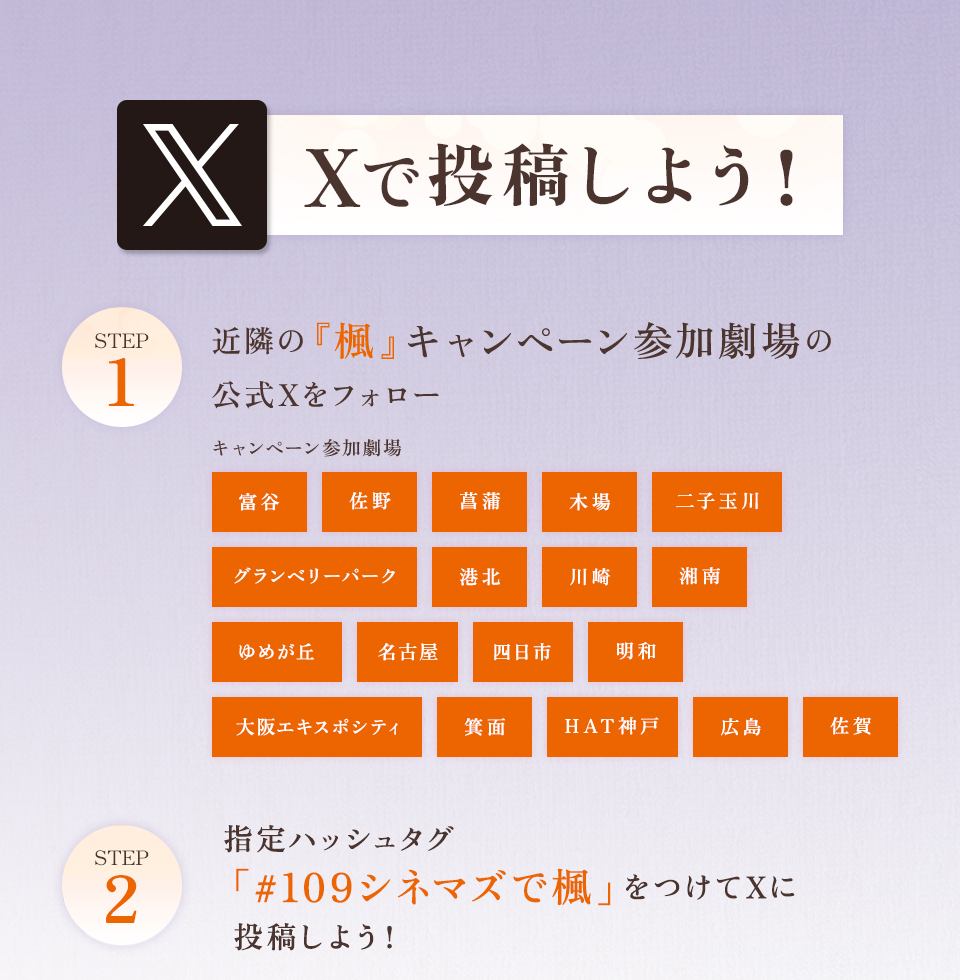 Xで投稿しよう！　STEP1 近隣の『楓』キャンペーン参加劇場の公式Xをフォロー　キャンペーン参加劇場 富谷 佐野 菖蒲 木場 二子玉川 グランベリーパーク 港北 川崎 湘南 ゆめが丘 名古屋 四日市 明和 大阪エキスポシティ 箕面 HAT神戸 広島 佐賀　STEP2 指定ハッシュタグ「#109シネマズで楓」をつけてXに投稿しよう！