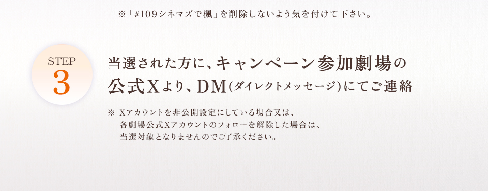 ※「#109シネマズで楓」を削除しないよう気を付けて下さい。 STEP3 当選された方に、キャンペーン参加劇場の公式Xより、DM(ダイレクトメッセージ)にてご連絡　※ Xアカウントを非公開設定にしている場合又は、各劇場公式Xアカウントのフォローを解除した場合は、当選対象となりませんのでご了承ください。