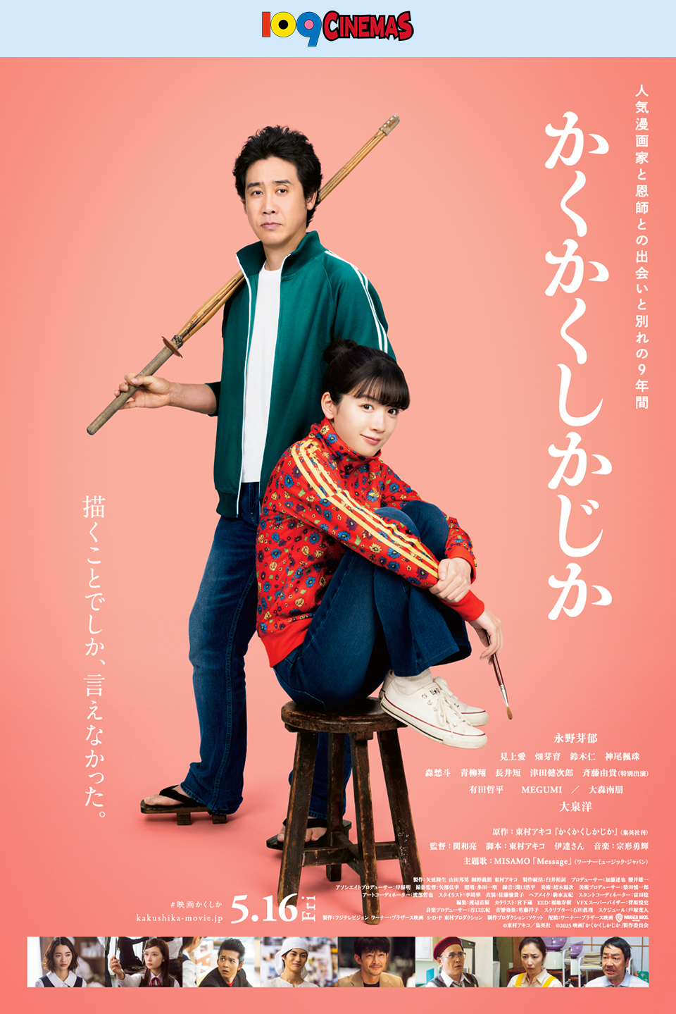109CINEMAS　人気漫画家と恩師との出会いと別れの9年間『かくかくしかじか』　描くことでしか、言えなかった。 永野芽郁 見上愛 畑芽育 鈴木仁 神尾風珠 森愁斗 青柳翔 長井短 津田健次郎 斉藤由貴(特別出演) 有田哲平 MEGUMI／大森南朋 大泉洋　原作：東村アキコ「かくかくしかじか」(集英社刊)　監督：関和亮　脚本：東村アキコ 伊達さん　音楽：宗形勇輝　主題歌：MISAMO「Message」(ワーナーミュージック・ジャパン)　5.16Fri