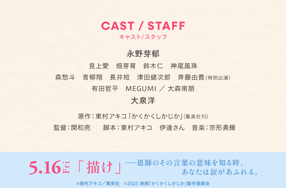 CAST/STAFF キャスト/スタッフ　永野芽郁 見上愛 畑芽育 鈴木仁 神尾風珠 森愁斗 青柳翔 長井短 津田健次郎 斉藤由貴(特別出演) 有田哲平 MEGUMI／大森南朋 大泉洋　原作：東村アキコ「かくかくしかじか」(集英社刊)　監督：関和亮　脚本：東村アキコ 伊達さん　音楽：宗形勇輝　5.16Fri「描け」――恩師のその言葉の意味を知る時、あなたは涙があふれる。　©東村アキコ／集英社　©︎2025 映画「かくかくしかじか」製作委員会