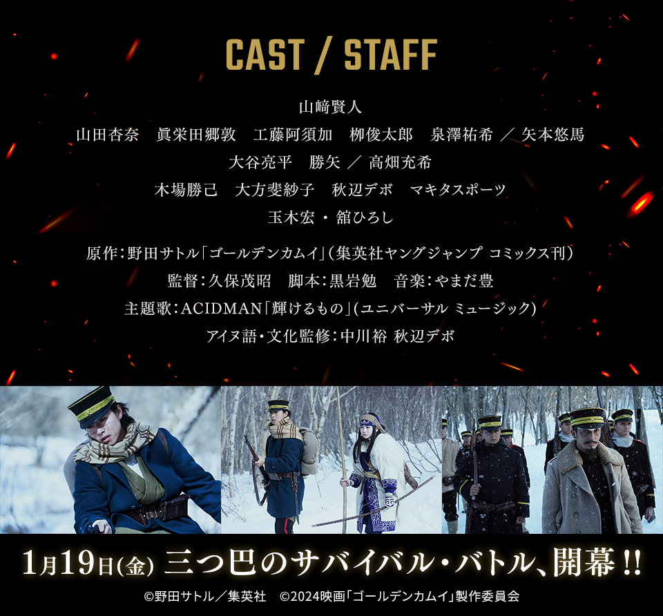 CAST/STAFF　山﨑賢人　山田杏奈　眞栄田郷敦　工藤阿須加　栁俊太郎　泉澤祐希 ／ 矢本悠馬　大谷亮平　勝矢 ／ 高畑充希　木場勝己　大方斐紗子　秋辺デボ　マキタスポーツ　玉木宏 ・ 舘ひろし　原作：野田サトル「ゴールデンカムイ」（集英社ヤングジャンプ コミックス刊）　監督：久保茂昭　脚本：黒岩勉　音楽：やまだ豊　主題歌：ACIDMAN「輝けるもの」(ユニバーサル ミュージック)　アイヌ語・文化監修：中川裕 秋辺デボ　1月19日(金) 三つ巴のサバイバル・バトル、開幕!!　©野田サトル／集英社　©2024映画「ゴールデンカムイ」製作委員会