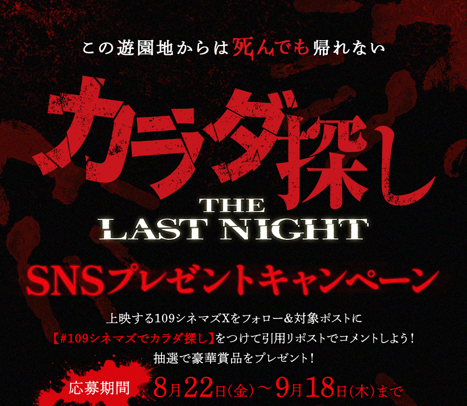 この遊園地からは死んでも帰れない 『カラダ探し　THE LAST NIGHT』SNSプレゼントキャンペーン　上映する109シネマズXをフォロー＆対象ポストに【#109シネマズでカラダ探し】をつけて引用リポストでコメントしよう！抽選で豪華賞品をプレゼント！ 応募期間：8月22日(金)～9月18日(木)まで