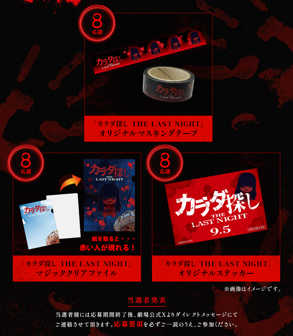 賞品：「カラダ探し THE LAST NIGHT」オリジナルマスキングテープ 8名様　賞品：「カラダ探し THE LAST NIGHT」マジッククリアファイル 8名様　賞品：「カラダ探し THE LAST NIGHT」オリジナルステッカー 8名様　※画像はイメージです。 当選者発表 当選者様には応募期間終了後、劇場公式Xよりダイレクトメッセージにてご連絡させて頂きます。応募要項を必ずご一読のうえ、ご参加ください。