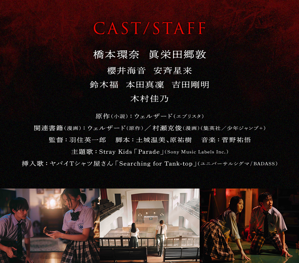 CAST/STAFF　出演：橋本環奈、眞栄田郷敦、櫻井海音、安斉星来、鈴木福、本田真凜、吉田剛明、木村佳乃　原作（小説）：ウェルザード（エブリスタ）　関連書籍（漫画）：ウェルザード(原作)／村瀬克俊(漫画)（集英社／少年ジャンプ＋）　監督：羽住英一郎　脚本：土城温美、原祐樹　音楽：菅野祐悟　主題歌：Stray Kids「Parade」(Sony Music Labels Inc.)　挿入歌：ヤバイTシャツ屋さん「Searching for Tank-top」（ユニバーサルシグマ/BADASS）