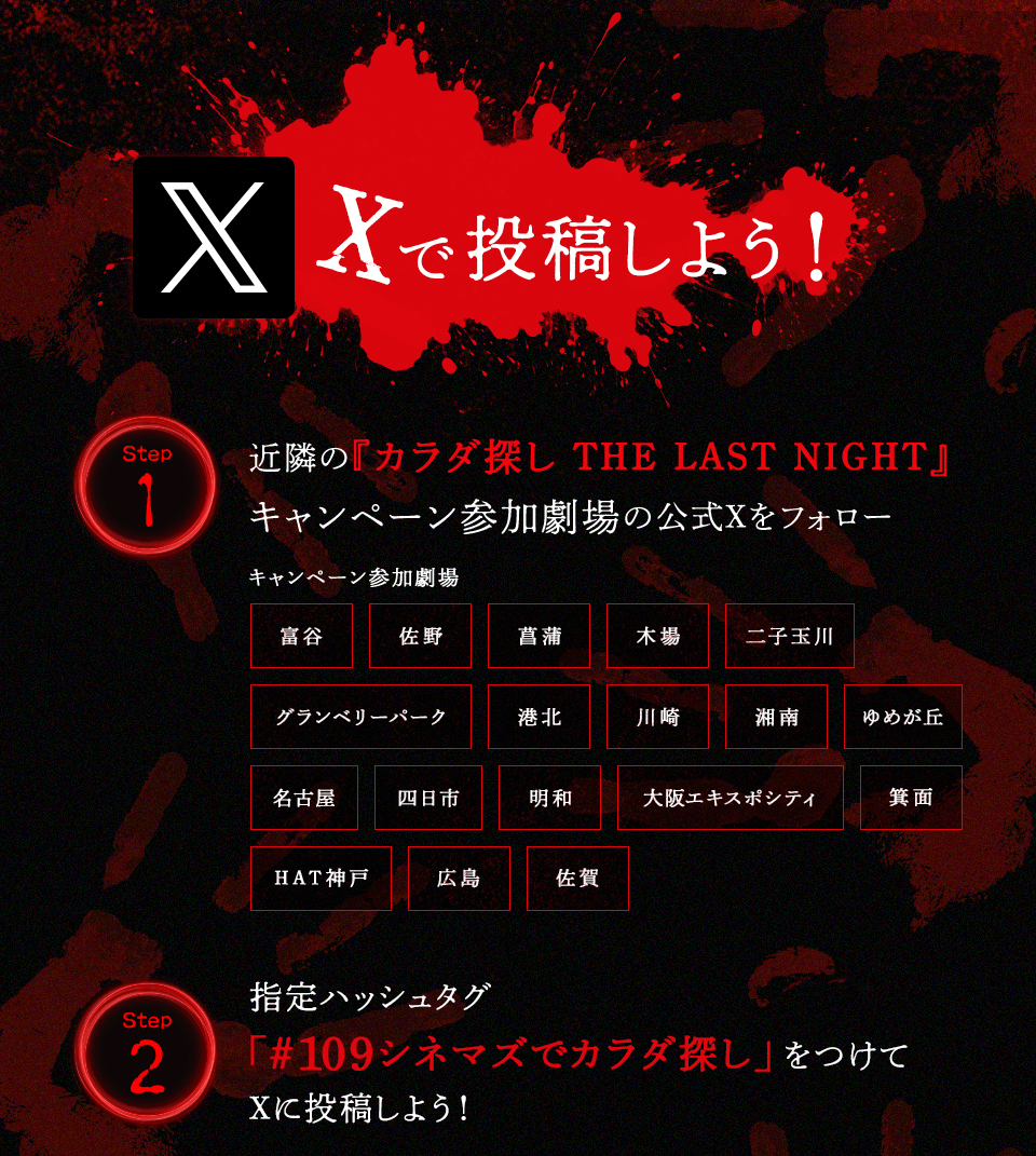 Xで投稿しよう！　Step1 近隣の『カラダ探し　THE LAST NIGHT』キャンペーン参加劇場の公式Xをフォロー　キャンペーン参加劇場 富谷 佐野 菖蒲 木場 二子玉川 グランベリーパーク 港北 川崎 湘南 ゆめが丘 名古屋 四日市 明和 大阪エキスポシティ 箕面 HAT神戸 広島 佐賀　Step2 指定ハッシュタグ「#109シネマズでカラダ探し」をつけてXに投稿しよう！