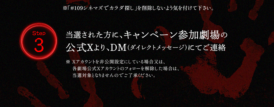 ※「#109シネマズでカラダ探し」を削除しないよう気を付けて下さい。 Step3 当選された方に、キャンペーン参加劇場の公式Xより、DM(ダイレクトメッセージ)にてご連絡　※ Xアカウントを非公開設定にしている場合又は、各劇場公式Xアカウントのフォローを解除した場合は、当選対象となりませんのでご了承ください。