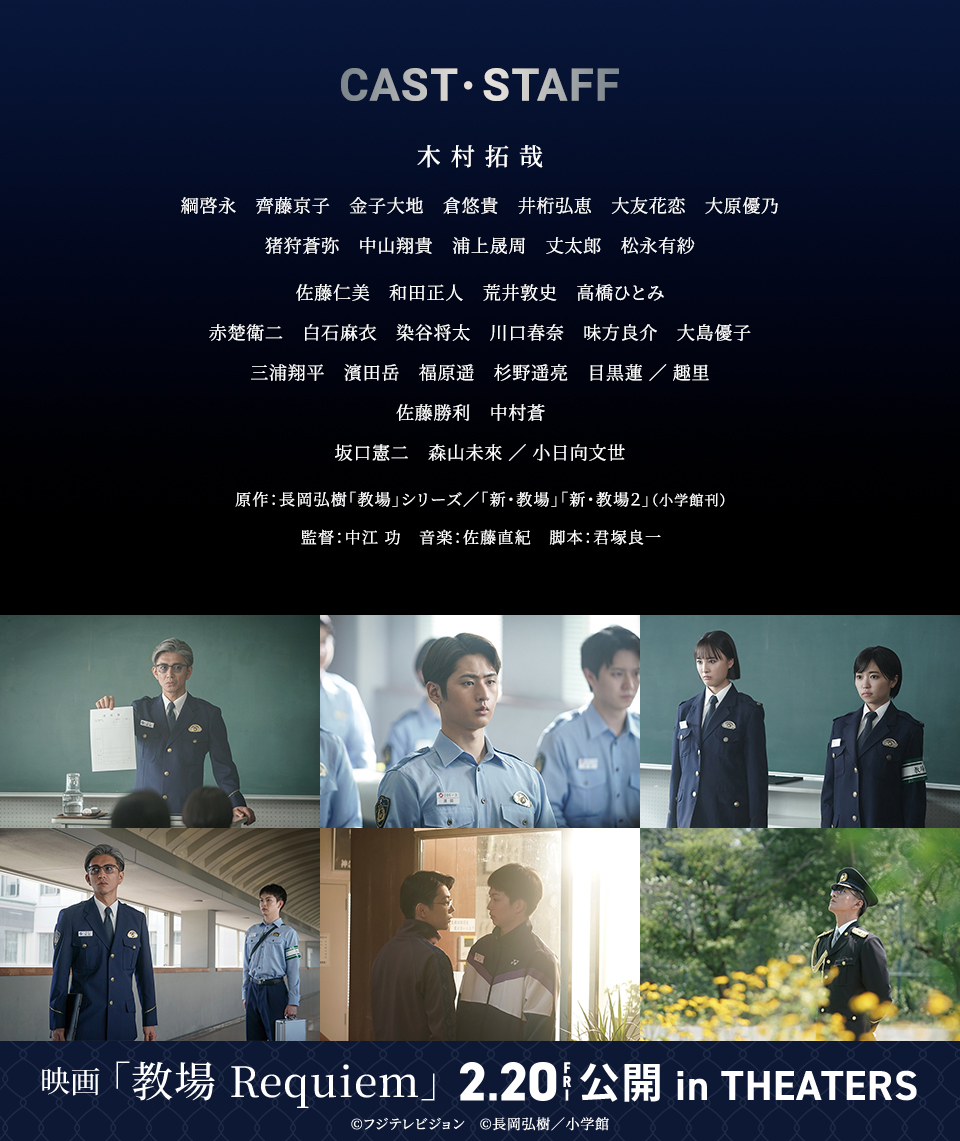 CAST・STAFF　木村拓哉　綱啓永　齊藤京子　金子大地　倉悠貴　井桁弘恵　大友花恋　大原優乃　佐藤仁美　和田正人　荒井敦史　高橋ひとみ　赤楚衛二　白石麻衣　染谷将太　川口春奈　味方良介　大島優子　三浦翔平　濱田岳　福原遥　杉野遥亮　目黒蓮／趣里　佐藤勝利　中村蒼　坂口憲二　森山未來／小日向文世　原作：長岡弘樹「教場」シリーズ／「新・教場」「新・教場２」（小学館刊）　監督：中江 功　音楽：佐藤直紀　脚本：君塚良一　映画「教場 Requiem」 2.20 FRI 公開 in THEATERS　©フジテレビジョン　©長岡弘樹／小学館