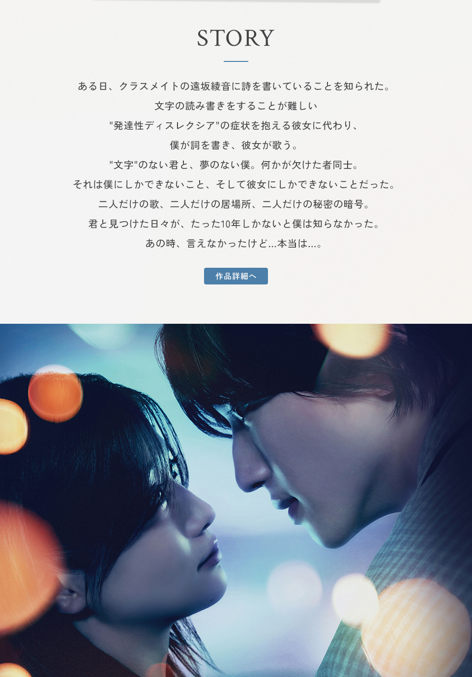 STORY ある日、クラスメイトの遠坂綾音に詩を書いていることを知られた。文字の読み書きをすることが難しい“発達性ディスレクシア”の症状を抱える彼女に代わり、僕が詞を書き、彼女が歌う。“文字”のない君と、夢のない僕。何かが欠けた者同士。それは僕にしかできないこと、そして彼女にしかできないことだった。二人だけの歌、二人だけの居場所、二人だけの秘密の暗号。君と見つけた日々が、たった10年しかないと僕は知らなかった。あの時、言えなかったけど…本当は…。　作品詳細へ