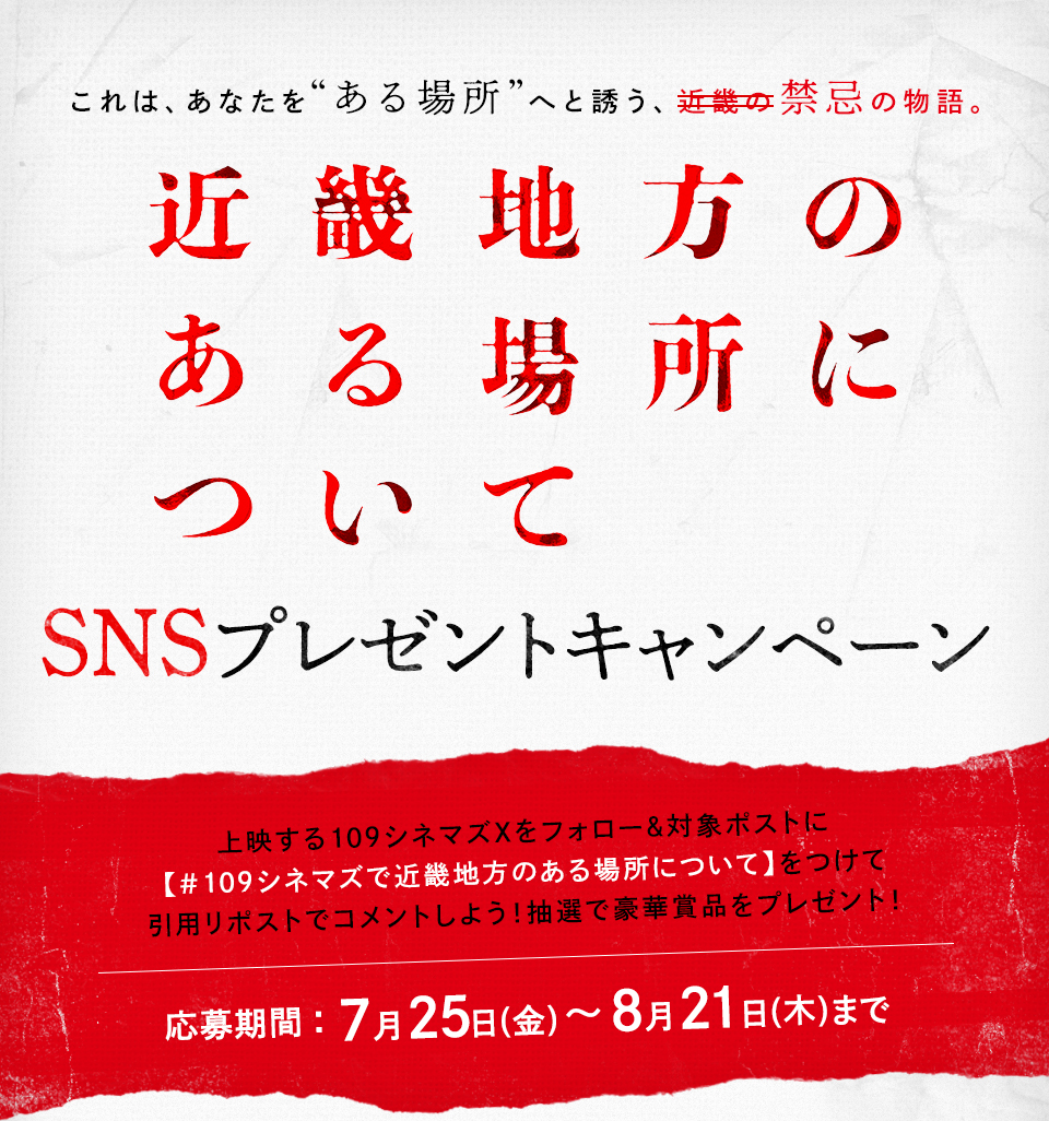 これは、あなたを“ある場所”へと誘う、近畿の禁忌の物語。 『近畿地方のある場所について』SNSプレゼントキャンペーン　上映する109シネマズXをフォロー＆対象ポストに【#109シネマズで近畿地方のある場所について】をつけて引用リポストでコメントしよう！抽選で豪華賞品をプレゼント！ 応募期間：7月25日(金)～8月21日(木)まで